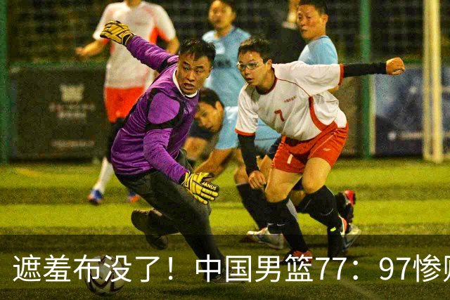 遮羞布没了！中国男篮77：97惨败日本二队，一味单打一点配合都没有